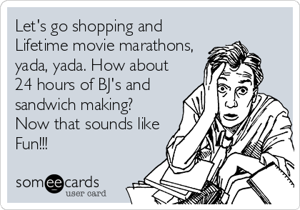 Let's go shopping and
Lifetime movie marathons,
yada, yada. How about
24 hours of BJ's and
sandwich making?
Now that sounds like
Fun!!!