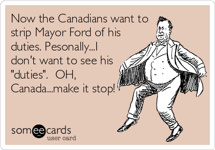 Now the Canadians want to 
strip Mayor Ford of his
duties. Pesonally...I
don't want to see his
"duties".  OH,
Canada...make it stop!