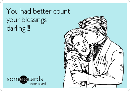 You had better count
your blessings
darling!!!!