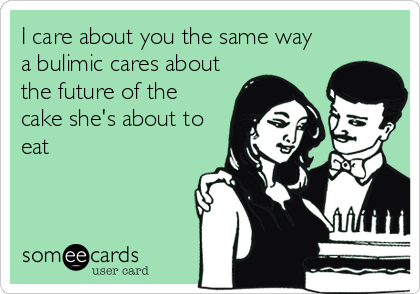 I care about you the same way
a bulimic cares about
the future of the
cake she's about to
eat