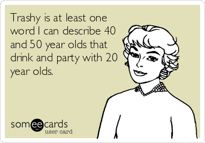 Trashy is at least one
word I can describe 40
and 50 year olds that
drink and party with 20
year olds.