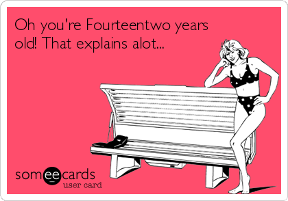 Oh you're Fourteentwo years
old! That explains alot...