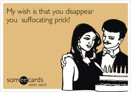 My wish is that you disappear
you  suffocating prick!