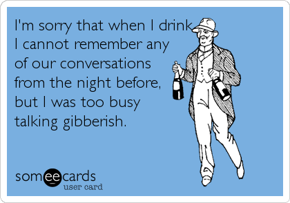 I'm sorry that when I drink
I cannot remember any
of our conversations
from the night before, 
but I was too busy 
talking gibberish.
