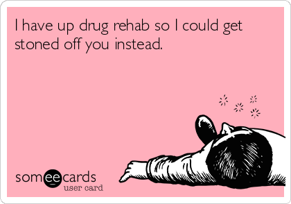 I have up drug rehab so I could get
stoned off you instead.