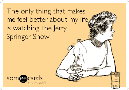 The only thing that makes
me feel better about my life
is watching the Jerry
Springer Show.