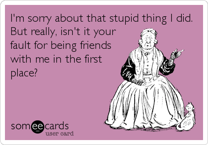 I'm sorry about that stupid thing I did.
But really, isn't it your
fault for being friends
with me in the first
place?