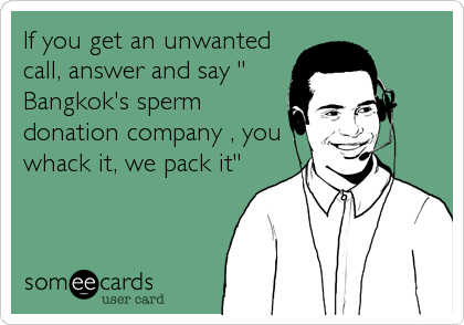 If you get an unwanted
call, answer and say "
Bangkok's sperm
donation company , you
whack it, we pack it"