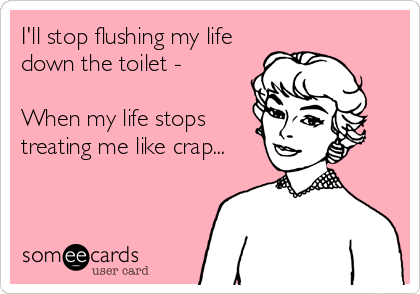 I'll stop flushing my life
down the toilet -

When my life stops
treating me like crap...