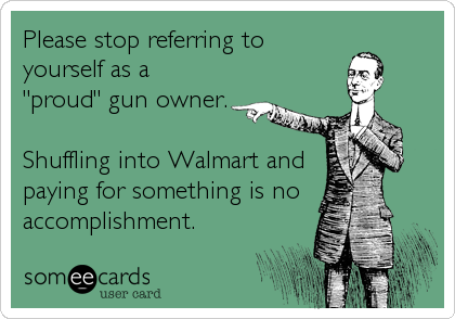 Please stop referring to
yourself as a
"proud" gun owner.

Shuffling into Walmart and
paying for something is no
accomplishment.