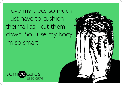 I love my trees so much
i just have to cushion
their fall as I cut them
down. So i use my body.
Im so smart.
