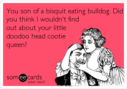 You son of a bisquit eating bulldog. Did
you think I wouldn't find
out about your little
doodoo head cootie
queen?