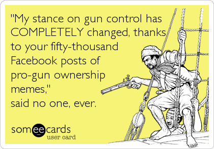 "My stance on gun control has
COMPLETELY changed, thanks
to your fifty-thousand
Facebook posts of
pro-gun ownership
memes,"
said no one, 