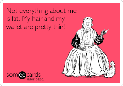 Not everything about me
is fat. My hair and my
wallet are pretty thin!