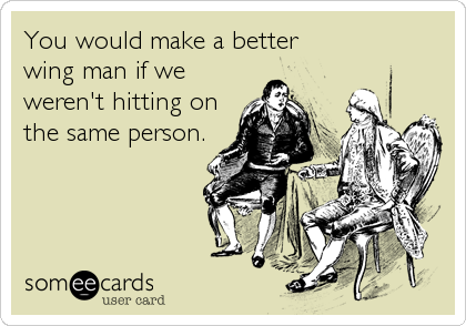 You would make a better 
wing man if we
weren't hitting on
the same person.