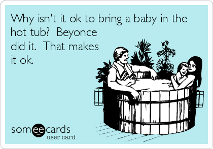 Why isn't it ok to bring a baby in the
hot tub?  Beyonce
did it.  That makes
it ok.