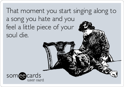 That moment you start singing along to
a song you hate and you
feel a little piece of your
soul die.