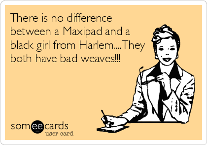 There is no difference
between a Maxipad and a
black girl from Harlem....They
both have bad weaves!!!