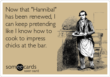 Now that "Hannibal"
has been renewed, I
can keep pretending
like I know how to
cook to impress
chicks at the bar.