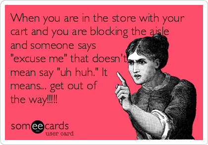 When you are in the store with your
cart and you are blocking the aisle
and someone says 
"excuse me" that doesn't 
mean say "uh huh." It
means... get out of
the way!!!!!