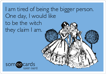 I am tired of being the bigger person. 
One day, I would like
to be the witch
they claim I am.