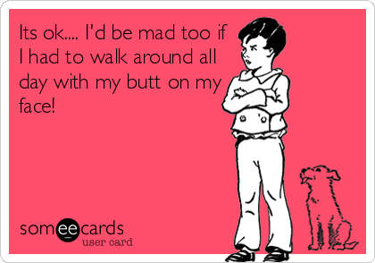 Its ok.... I'd be mad too if
I had to walk around all
day with my butt on my
face!