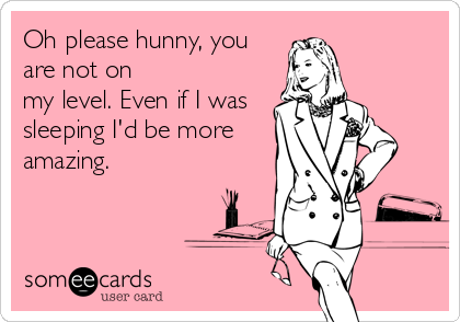 Oh please hunny, you
are not on
my level. Even if I was
sleeping I'd be more
amazing.