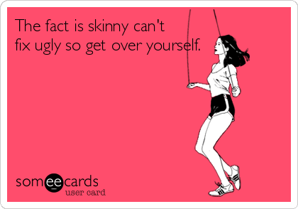 The fact is skinny can't
fix ugly so get over yourself.