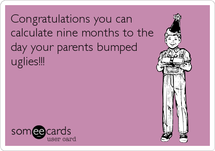 Congratulations you can
calculate nine months to the
day your parents bumped
uglies!!!