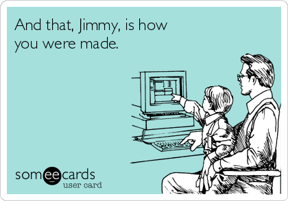 And that, Jimmy, is how 
you were made.