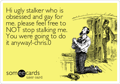 Hi ugly stalker who is
obsessed and gay for
me. please feel free to
NOT stop stalking me.
You were going to do
it anyway!-chris.0