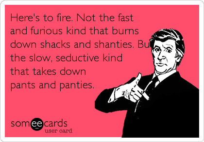 Here's to fire. Not the fast
and furious kind that burns
down shacks and shanties. But
the slow, seductive kind
that takes down
pants and panties.