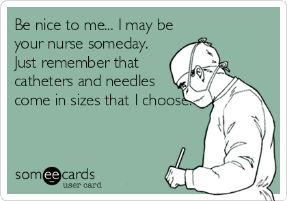 Be nice to me... I may be
your nurse someday.
Just remember that
catheters and needles
come in sizes that I choose.