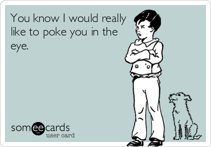 You know I would really
like to poke you in the
eye.