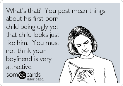 What's that?  You post mean things
about his first born
child being ugly yet
that child looks just
like him.  You must
not think your
boyfriend is very
attractive.