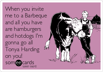 When you invite
me to a Barbeque
and all you have
are hamburgers
and hotdogs I'm
gonna go all 
Tonya Harding 
on you!