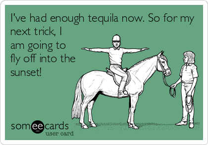 I've had enough tequila now. So for my
next trick, I
am going to
fly off into the
sunset!