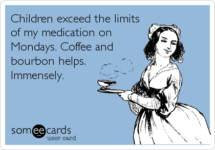 Children exceed the limits
of my medication on
Mondays. Coffee and
bourbon helps.
Immensely.