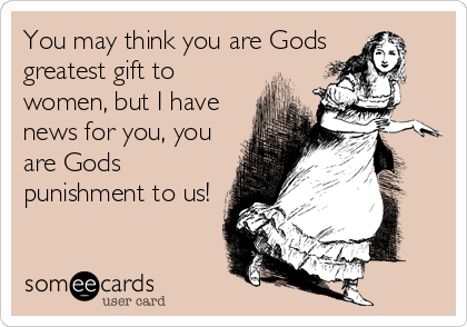 You may think you are Gods
greatest gift to
women, but I have
news for you, you
are Gods
punishment to us!