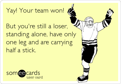 Yay! Your team won!

But you're still a loser,
standing alone, have only
one leg and are carrying
half a stick.