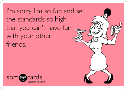 I'm sorry I'm so fun and set
the standards so high
that you can't have fun
with your other
friends.