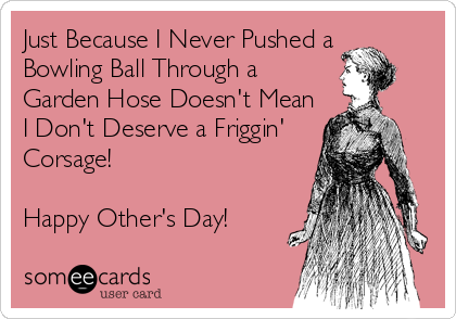 Just Because I Never Pushed a
Bowling Ball Through a 
Garden Hose Doesn't Mean
I Don't Deserve a Friggin'
Corsage!

Happy Other's Day!