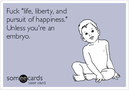 Fuck "life, liberty, and
pursuit of happiness."
Unless you're an
embryo.