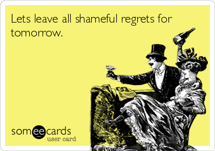 Lets leave all shameful regrets for
tomorrow.