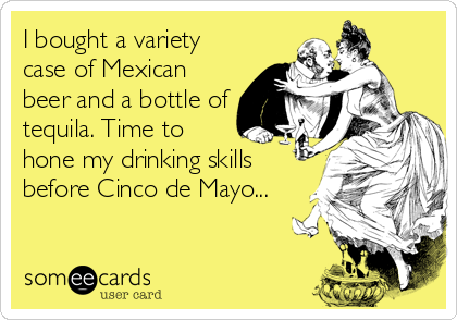 I bought a variety
case of Mexican
beer and a bottle of
tequila. Time to
hone my drinking skills
before Cinco de Mayo...