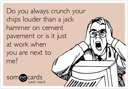 Do you always crunch your
chips louder than a jack
hammer on cement
pavement or is it just
at work when
you are next to
me?