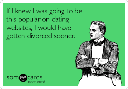 If I knew I was going to be
this popular on dating
websites, I would have
gotten divorced sooner.