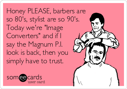 Honey PLEASE, barbers are
so 80's, stylist are so 90's.
Today we're "Image
Converters" and if I
say the Magnum P.I.
look is back, then you
simply have to trust.