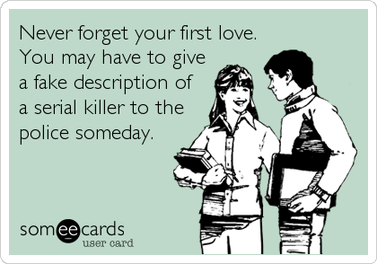 Never forget your first love.
You may have to give
a fake description of
a serial killer to the
police someday.