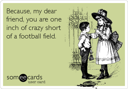 Because, my dear
friend, you are one 
inch of crazy short
of a football field.